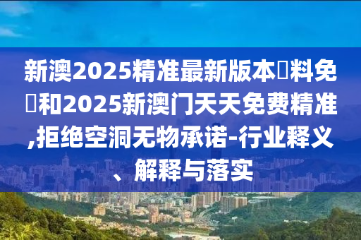 新澳2025精准最新版本資料免費和2025新澳门天天免费精准,拒绝空洞无物承诺-行业释义、解释与落实