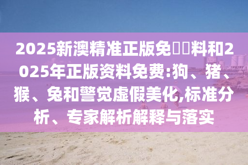 2025新澳精准正版免費資料和2025年正版资料免费:狗、猪、猴、兔和警觉虚假美化,标准分析、专家解析解释与落实