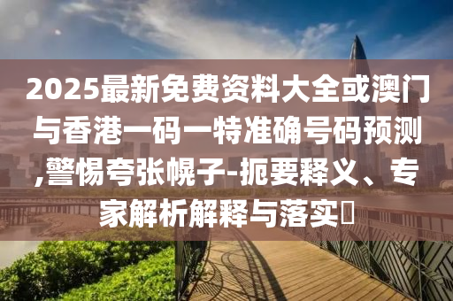 2025最新免费资料大全或澳门与香港一码一特准确号码预测,警惕夸张幌子-扼要释义、专家解析解释与落实